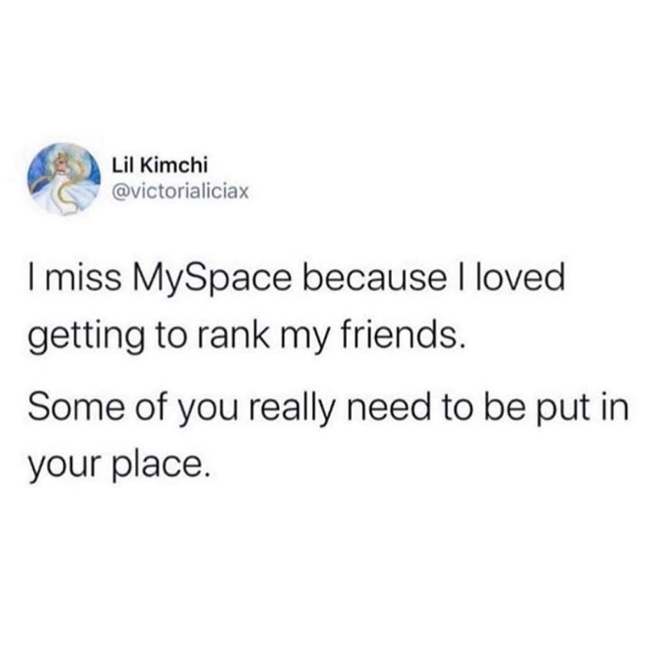 The meme is a joke about the nostalgia for the social networking site Myspace, which was popular in the mid-2000s. The text reads: "I miss Myspace because I loved getting to rank my friends. Some of you really need to be put in your place." The joke is a humorous way of saying that some people on Myspace were annoying or annoyingly popular, and the speaker is jokingly suggesting that they should be "put in their place" by being ranked lower on the site.